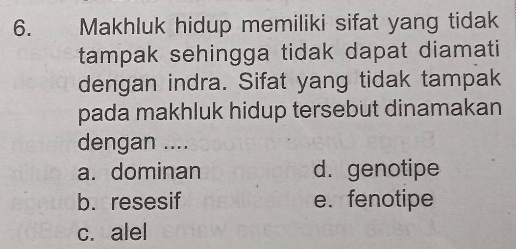 Makhluk hidup memiliki sifat yang tidak
tampak sehingga tidak dapat diamati 
dengan indra. Sifat yang tidak tampak
pada makhluk hidup tersebut dinamakan
dengan ....
a. dominan d. genotipe
b. resesif e. fenotipe
c. alel