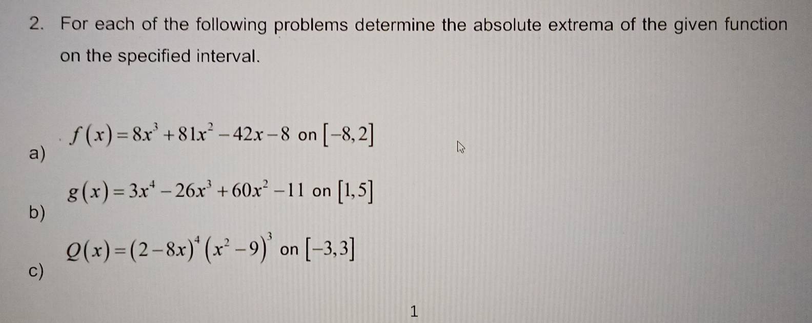 For each of the following problems determine the absolute extrema of the given function 
on the specified interval.
f(x)=8x^3+81x^2-42x-8 on [-8,2]
a)
g(x)=3x^4-26x^3+60x^2-11 on [1,5]
b)
Q(x)=(2-8x)^4(x^2-9)^3 on [-3,3]
c) 
1