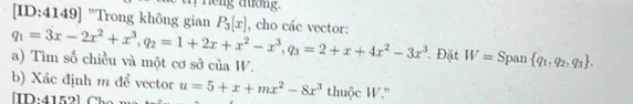 Heng duớng. 
[ID:4149] "Trong không gian P_3[x] , cho các vector:
q_1=3x-2x^2+x^3, q_2=1+2x+x^2-x^3, q_3=2+x+4x^2-3x^3 Đặt W= Span  q_1,q_2,q_3. 
a) Tìm số chiều và một cơ sở của W. 
b) Xác định m để vector u=5+x+mx^2-8x^3 thuộc W.'' 
[ID:4152] Cho