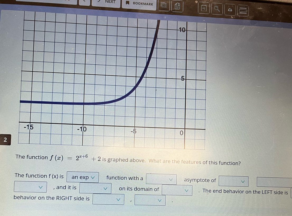 NEXT 。 
BOOKMARK 
2 
The function f(x)=2^(x+6)+2 is graphed above. What are the features of this function? 
The function f(x) is an exp ∨ function with a 
asymptote of 
, and it is V on its domain of . The end behavior on the LEFT side is 
behavior on the RIGHT side is 
1