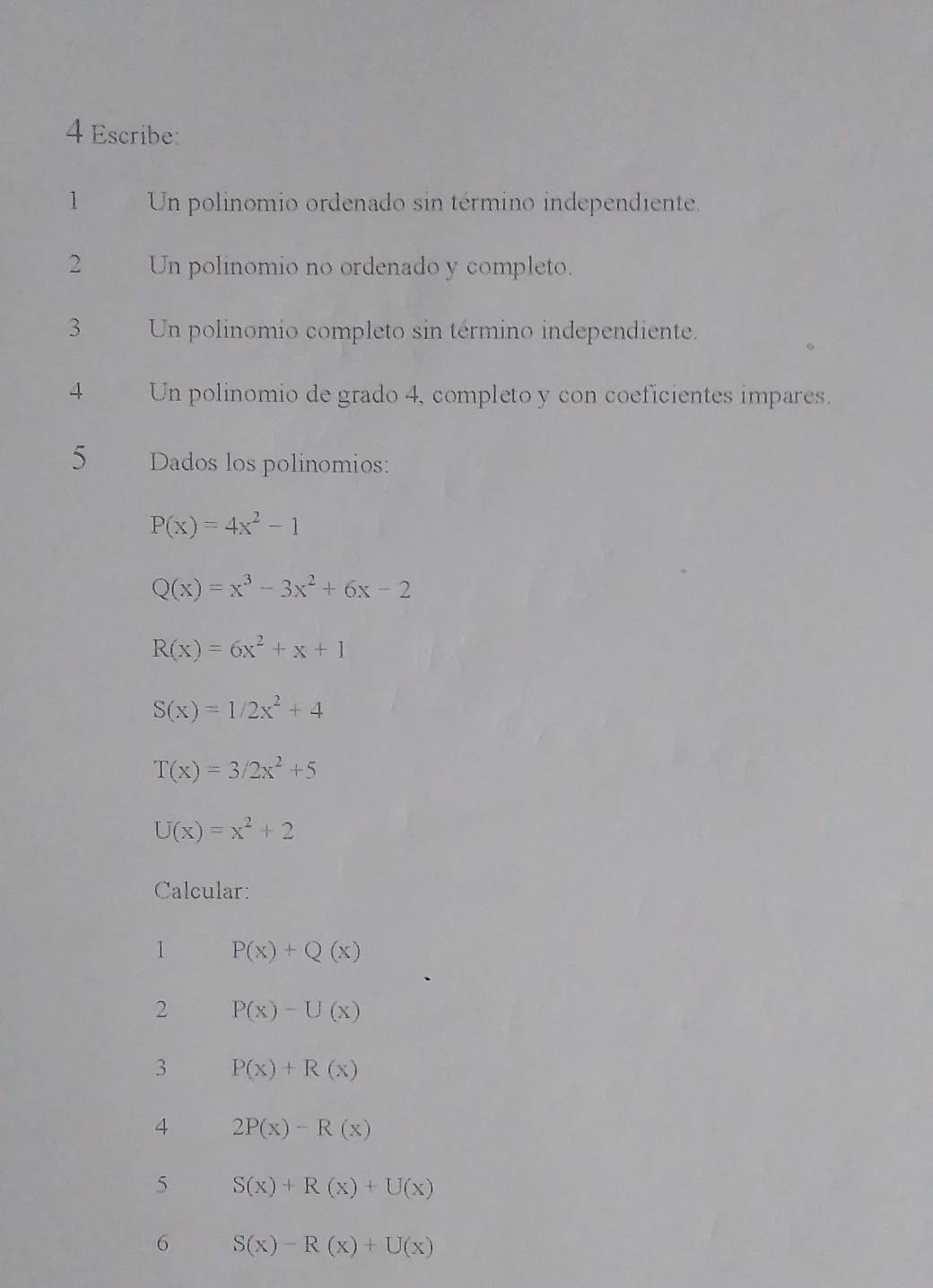 Escribe: 
1 Un polinomio ordenado sin término independiente. 
2 Un polinomio no ordenado y completo. 
3 Un polinomio completo sin término independiente. 
4 Un polinomio de grado 4, completo y con coeficientes impares. 
5 Dados los polinomios:
P(x)=4x^2-1
Q(x)=x^3-3x^2+6x-2
R(x)=6x^2+x+1
S(x)=1/2x^2+4
T(x)=3/2x^2+5
U(x)=x^2+2
Calcular: 
1 P(x)+Q(x)
2 P(x)-U(x)
3 P(x)+R(x)
4 2P(x)-R(x)
5 S(x)+R(x)+U(x)
6 S(x)-R(x)+U(x)