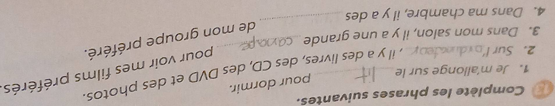 Complète les phrases suivantes. 
pour dormir. 
1. Je m'allonge sur le_ 
2. Sur I_ 
, il y a des livres, des CD, des DVD et des photos. 
pour voir mes films préférés 
de mon groupe préféré. 
3. Dans mon salon, il y a une grande_ 
4. Dans ma chambre, il y a des 
_