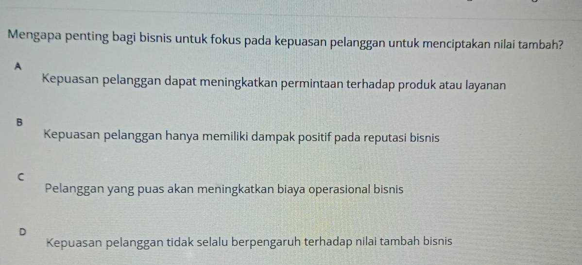 Mengapa penting bagi bisnis untuk fokus pada kepuasan pelanggan untuk menciptakan nilai tambah?
A
Kepuasan pelanggan dapat meningkatkan permintaan terhadap produk atau layanan
B
Kepuasan pelanggan hanya memiliki dampak positif pada reputasi bisnis
C
Pelanggan yang puas akan meningkatkan biaya operasional bisnis
D
Kepuasan pelanggan tidak selalu berpengaruh terhadap nilai tambah bisnis