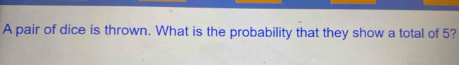 A pair of dice is thrown. What is the probability that they show a total of 5?