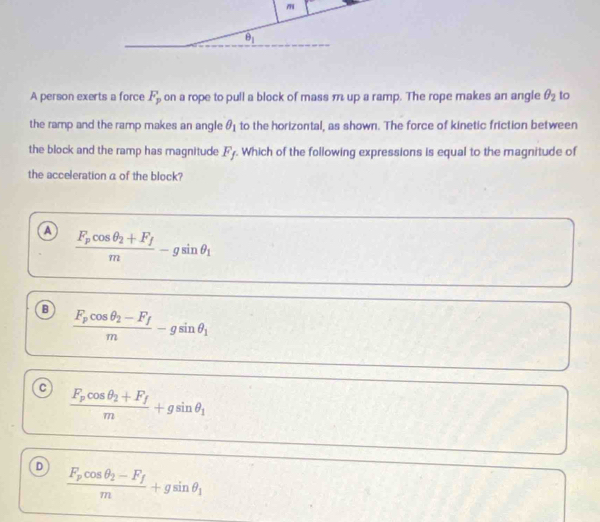 m
θ _1
A person exerts a force F_p on a rope to pull a block of mass m up a ramp. The rope makes an angle θ _2 to
the ramp and the ramp makes an angle θ _1 to the horizontal, as shown. The force of kinetic friction between
the block and the ramp has magnitude F_f. Which of the following expressions is equal to the magnitude of
the acceleration a of the block?
a frac F_pcos θ _2+F_fm-gsin θ _1
frac F_pcos θ _2-F_fm-gsin θ _1
c frac F_pcos θ _2+F_fm+gsin θ _1
D frac F_pcos θ _2-F_fm+gsin θ _1