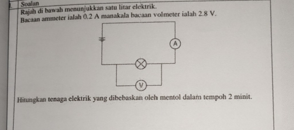 Soalan 
Rajah di bawah menunjukkan satu litar elektrik. 
Bacaan ammeter ialah 0.2 A manakala bacaan volmeter ialah 2.8 V. 
Hitungkan tenaga elektrik yang dibebaskan oleh mentol dalam tempoh 2 minit.