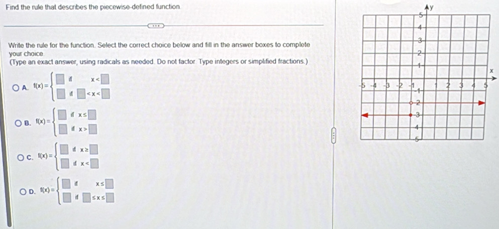 Find the rule that describes the piecewise-defined function y
Write the rule for the function. Select the correct choice below and fill in the answer boxes to complete
your choice 
(Type an exact answer, using radicals as needed. Do not factor. Type integers or simplified fractions.)
A. f(x)=beginarrayl □ dx
x
B. f(x)=beginarrayl □ ifx≤ □  □ ifx>□ endarray.
C. f(x)=beginarrayl □ dx≥ □  □ dx
D. f(x)=beginarrayl □ ifx≤ □  □ if□ ≤ x≤ □ endarray.