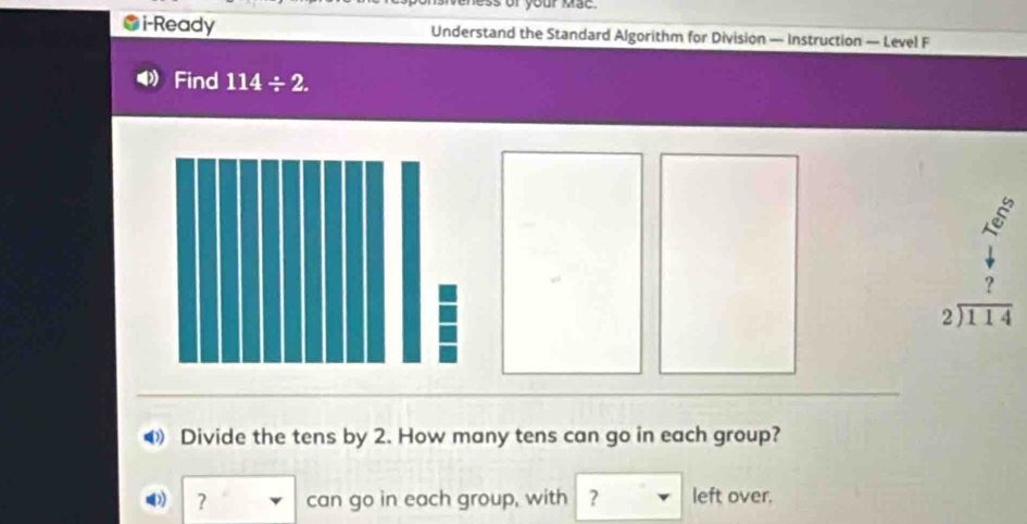 mess of your Mac . 
i-Ready Understand the Standard Algorithm for Division — Instruction — Level F 
Find 114/ 2. 
s
beginarrayr 2encloselongdiv 114endarray
◀ Divide the tens by 2. How many tens can go in each group? 
? can go in each group, with ? left over.