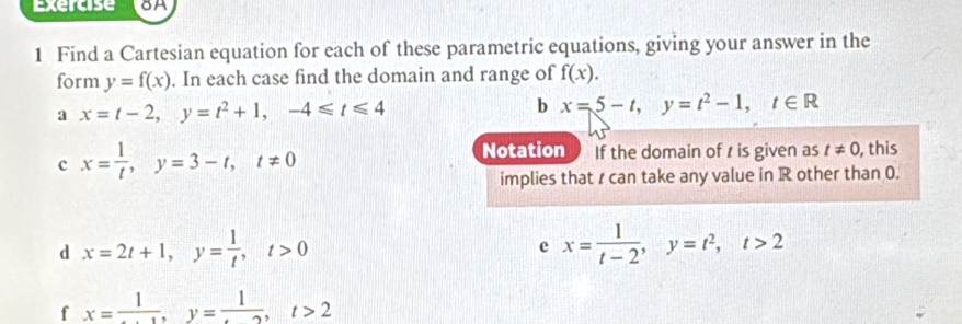 Find a Cartesian equation for each of these parametric equations, giving your answer in the 
form y=f(x). In each case find the domain and range of f(x). 
a x=t-2, y=t^2+1, -4≤slant t≤slant 4
b x=5-t, y=t^2-1, t∈ R
c x= 1/t , y=3-t, t!= 0
Notation If the domain of t is given as t!= 0 , this 
implies that r can take any value in R other than 0. 
d x=2t+1, y= 1/t , t>0
c x= 1/t-2 , y=t^2, t>2
f x= 1/...1 , y= 1/... t>2