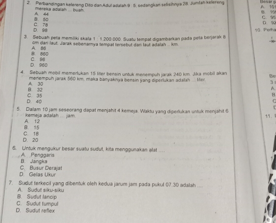 Perbandingan kelereng Dito dan Adul adalah 9:5 sedangkan selisihnya 28. Jumlah kelereng Besarn A. 101
A. 44 mereka adalah ... buah.
B. 10
B. 50 C. 95
C. 78 D. 92
D. 98
3. Sebuah peta memiliki skala 1 : 1.200.000. Suatu tempat digambarkan pada peta berjarak 8 10. Perha
A. 86 cm dari laut. Jarak sebenarnya tempat tersebut dari laut adalah .. km.
B. 860
C. 96
D. 960
4. Sebuah mobil memerlukan 15 liter bensin untuk menempuh jarak 240 km. Jika mobil akan Be
A. 30 menempuh jarak 560 km, maka banyaknya bensin yang diperlukan adalah ... liter.
3
A.
B. 32 B
C. 35
D. 40
5. Dalam 10 jam seseorang dapat menjahit 4 kemeja. Waktu yang diperlukan untuk menjahit 6
kemeja adalah ... jam. 11. 1
A. 12
B. 15
C. 18
D. 20
6. Untuk mengukur besar suatu sudut, kita menggunakan alat .
A. Penggaris
B. Jangka
C. Busur Derajat
D. Gelas Ukur
7. Sudut terkecil yang dibentuk oleh kedua jarum jam pada pukul 07.30 adalah ....
A. Sudut siku-siku
B. Sudut lancip
C. Sudut tumpul
D. Sudut reflex