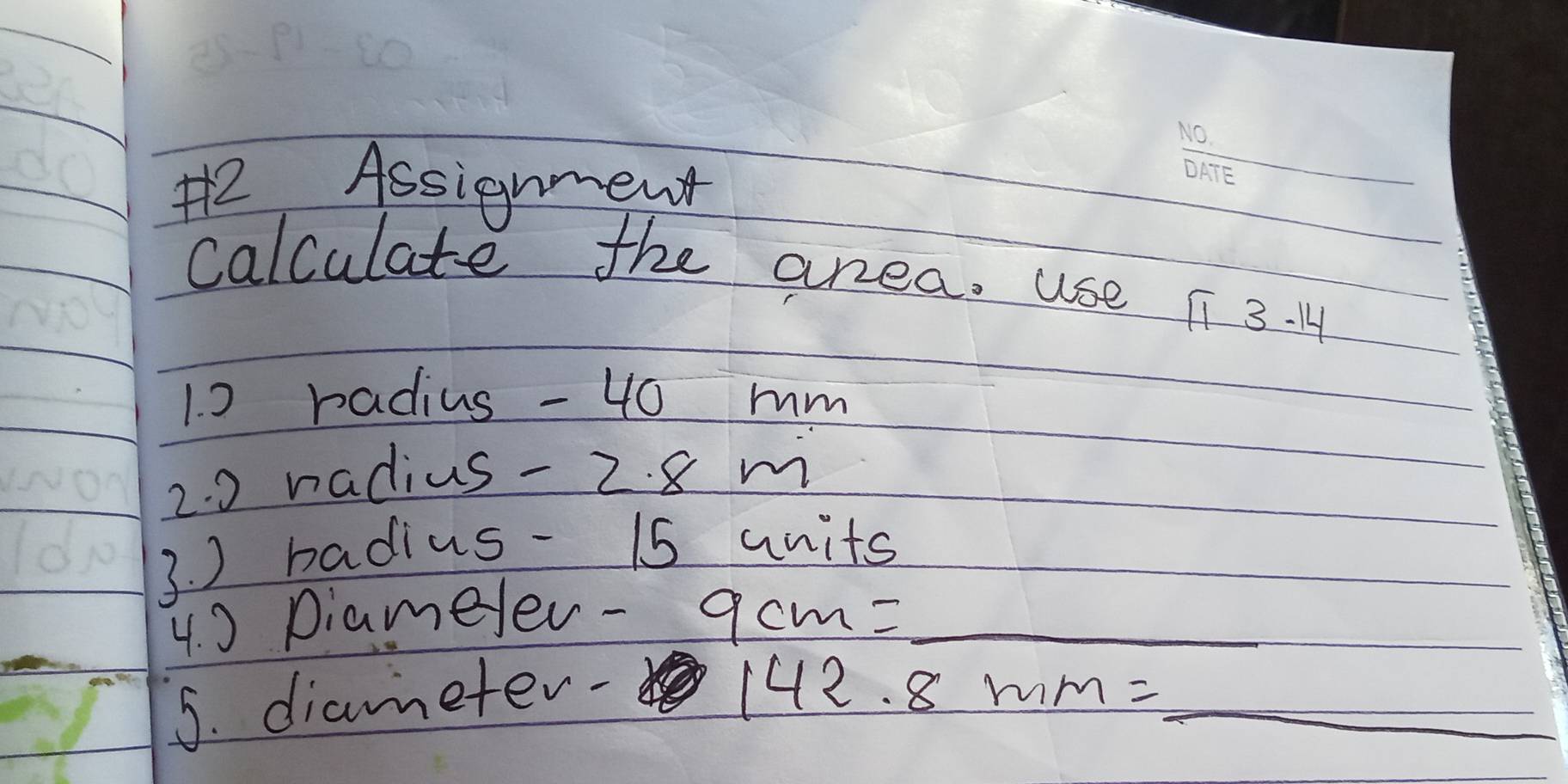 H2 Assignment 
calculate the area. use π 3.14
1. 0 radius - 40 mm
2. 0 radius- 2. 8 m
3. ) badius - 15 units
4. 0 Diameer- 9cm= _ 
5. diameter-
142.8mm= _ _ 