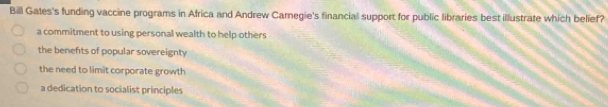 Bill Gates's funding vaccine programs in Africa and Andrew Carnegie's financial support for public libraries best illustrate which belief?
a commitment to using personal wealth to help others
the benefits of popular sovereignty
the need to limit corporate growth
a dedication to socialist principles