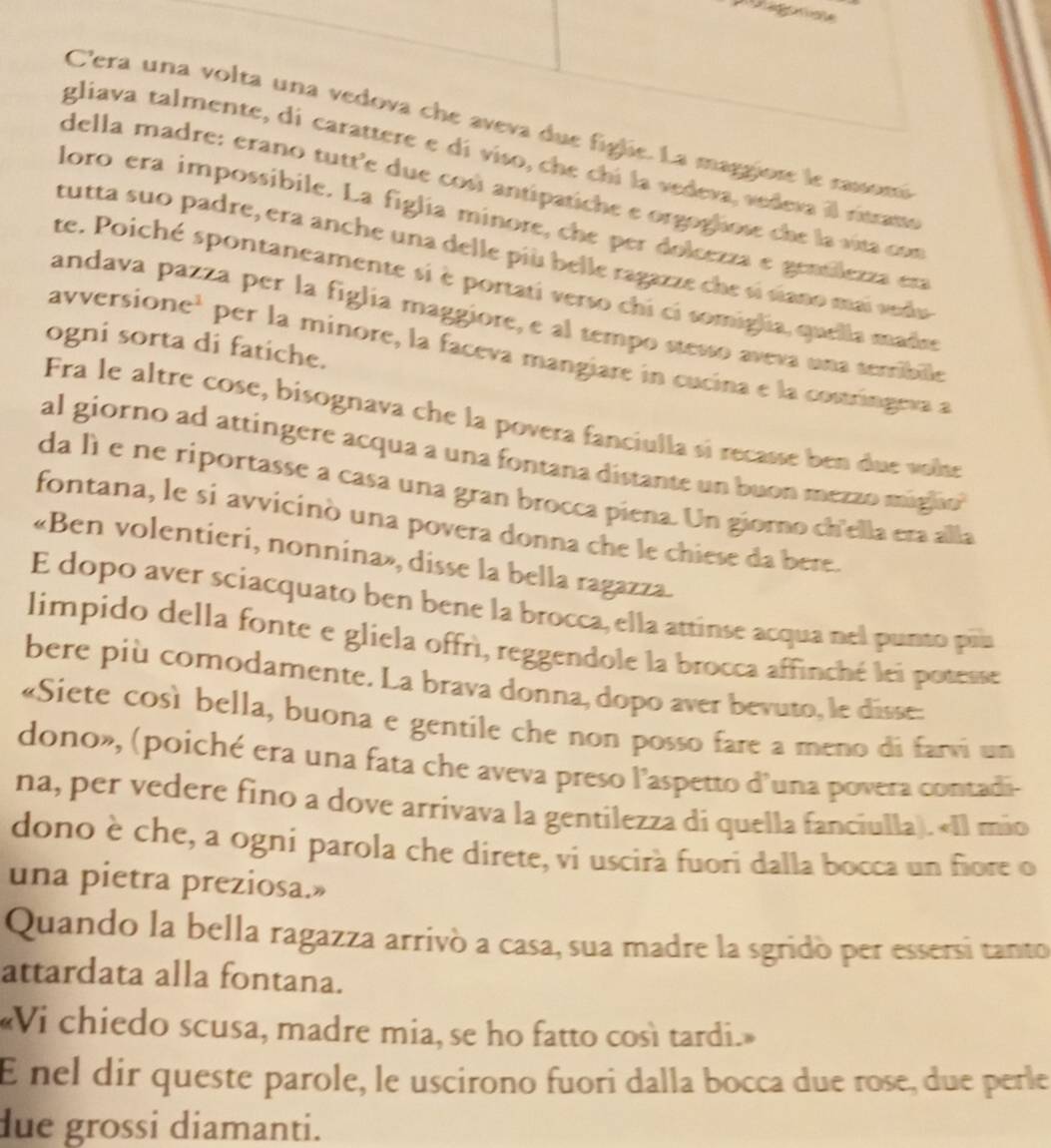 C'era una volta una vedova che aveva due figlie. La maggiore le cassom
gliava talmente, di carattere e dí viso, che chí la vedeva, vedeva il ritrana
della madre: erano tutt'e due cosi antipatiche e orgoglose che la vita com
loro era impossibile. La figlia minore, che per dolcezza e gentlezza era
tutta suo padre, era anche una delle più belle ragazze che sí siano mai vedu
te. Poiché spontaneamente si è portati verso chi ci somiglia, quella made
andava pazza per la figlia maggiore, e al tempo stesso aveva una serribile
ogni sorta di fatiche.
avversione¹ per la minore, la faceva mangiare in cucina e la costringeva a
Fra le altre cose, bisognava che la povera fanciulla sí recasse ben due vose
al giorno ad attingere acqua a una fontana distante un buon mezzo migiao 
da lìe ne riportasse a casa una gran brocca piena. Un giorno ch'ella eta alla
fontana, le si avvicinò una povera donna che le chiese da bere.
«Ben volentieri, nonnina», disse la bella ragazza.
E dopo aver sciacquato ben bene la brocca, ella attinse acqua nel punto piu
limpido della fonte e gliela offrì, reggendole la brocca affinché lei posesse
bere più comodamente. La brava donna, dopo aver bevuto, le disse:
«Siete così bella, buona e gentile che non posso fare a meno di farvi un
dono», (poiché era una fata che aveva preso l'aspetto d'una povera contadi-
na, per vedere fino a dove arrivava la gentilezza di quella fanciulla). «Il mio
dono è che, a ogní parola che direte, vi uscirà fuori dalla bocca un fiore o
una pietra preziosa.»
Quando la bella ragazza arrivó a casa, sua madre la sgridó per essersi tanto
attardata alla fontana.
«Vi chiedo scusa, madre mia, se ho fatto così tardi.»
E nel dir queste parole, le uscirono fuori dalla bocca due rose, due perle
due grossi diamanti.