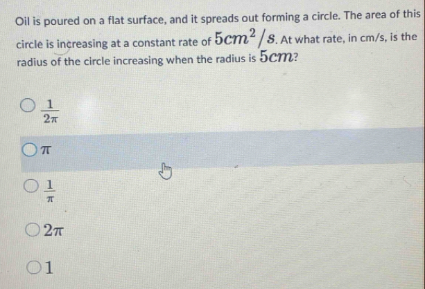 Oil is poured on a flat surface, and it spreads out forming a circle. The area of this
circle is increasing at a constant rate of 5cm^2/s. At what rate, in cm/s, is the
radius of the circle increasing when the radius is 5cm?
 1/2π  
π
 1/π  
2π
1