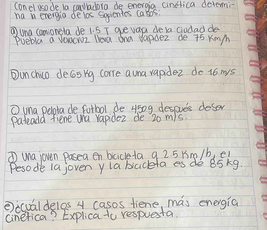 conel usode la caroladora de energia Cinetica determi- 
ha ia energia de los Sgpientes casos: 
① una camioneta de 1. 5 T gue vaa de la ciodad de 
Puebla a vevacroz lleva Ona vapidez de 75 Kmm
Ounchico de65 kg corre auna vapidez de 16 mys
① una pelota de fotbol de 4509 despues deser 
pateadd fient una rapidez de 20 m/s. 
① una joven pasea en bicicleta 9 2. 5 Km /b, e! 
Pesode la joven ylabicicketa es de 85 kg. 
②icualdelos 4 casos fiene, mas energia 
Cinefica? Explica to respuesta.