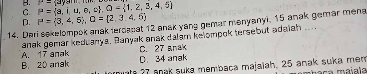 B.
C. P= a,i,u,e,o , Q= 1,2,3,4,5 P= ayam,n
D. P= 3,4,5 , Q= 2,3,4,5
14. Dari sekelompok anak terdapat 12 anak yang gemar menyanyi, 15 anak gemar mena
anak gemar keduanya. Banyak anak dalam kelompok tersebut adalah ….
A. 17 anak C. 27 anak
B. 20 anak D. 34 anak
ata 27 anak suka membaca majalah, 25 anak suka mem
maça maïala