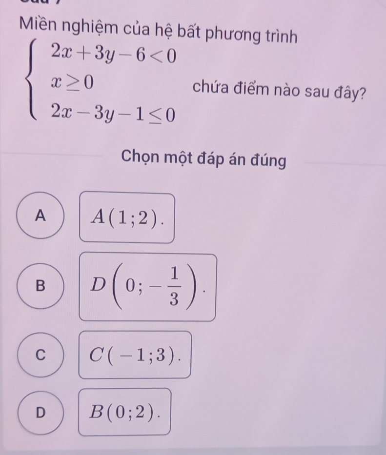 Miền nghiệm của hệ bất phương trình
beginarrayl 2x+3y-6<0 x≥ 0 2x-3y-1≤ 0endarray. chứa điểm nào sau đây?
Chọn một đáp án đúng
A A(1;2).
B D(0;- 1/3 ).
C C(-1;3).
D B(0;2).