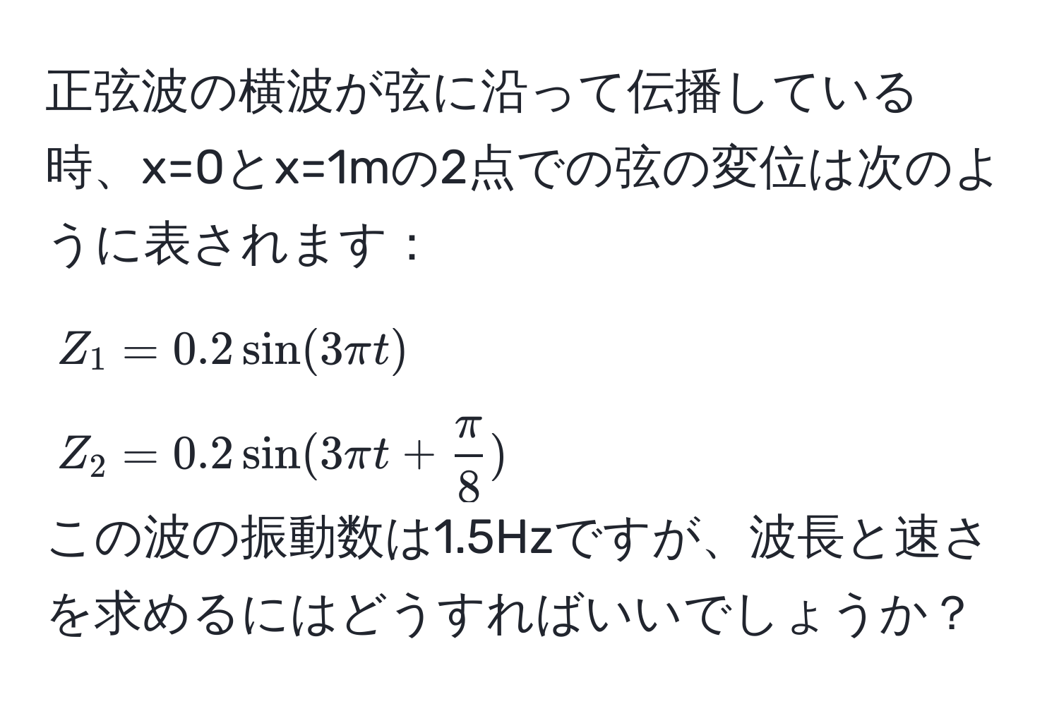 正弦波の横波が弦に沿って伝播している時、x=0とx=1mの2点での弦の変位は次のように表されます：
$Z_1 = 0.2sin(3π t)$
$Z_2 = 0.2sin(3π t +  π/8 )$ 
この波の振動数は1.5Hzですが、波長と速さを求めるにはどうすればいいでしょうか？