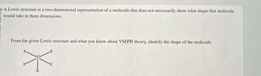 A Lewis structure is a two-dimensional representation of a molecule that does not necessarily show what shape that molecule 
would take in three dimensions. 
From the given Lewis structure and what you know about VSEPR theory, identify the shape of the molecule.