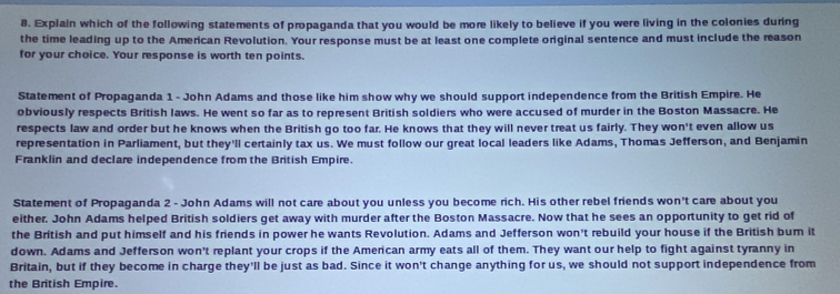 Explain which of the following statements of propaganda that you would be more likely to believe if you were living in the colonies during 
the time leading up to the American Revolution. Your response must be at least one complete original sentence and must include the reason 
for your choice. Your response is worth ten points. 
Statement of Propaganda 1 - John Adams and those like him show why we should support independence from the British Empire. He 
obviously respects British laws. He went so far as to represent British soldiers who were accused of murder in the Boston Massacre. He 
respects law and order but he knows when the British go too far. He knows that they will never treat us fairly. They won't even allow us 
representation in Parliament, but they'll certainly tax us. We must follow our great local leaders like Adams, Thomas Jefferson, and Benjamin 
Franklin and declare independence from the British Empire. 
Statement of Propaganda 2 - John Adams will not care about you unless you become rich. His other rebel friends won't care about you 
either. John Adams helped British soldiers get away with murder after the Boston Massacre. Now that he sees an opportunity to get rid of 
the British and put himself and his friends in power he wants Revolution. Adams and Jefferson won't rebuild your house if the British bum it 
down. Adams and Jefferson won't replant your crops if the American army eats all of them. They want our help to fight against tyranny in 
Britain, but if they become in charge they'll be just as bad. Since it won't change anything for us, we should not support independence from 
the British Empire.