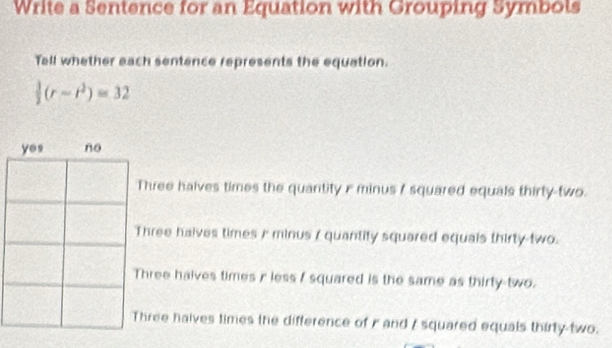 Write a Sentence for an Equation with Grouping Symbols
Tell whether each sentence represents the equation.
 1/2 (r-r^2)=32
hree halves times the quantity r minus I squared equals thirty-two.
hree halves times / minus / quantity squared equais thirty-two.
hree halves times i less I squared is the same as thirty-two.
ree haives times the difference of r and / squared equals thirty-two.