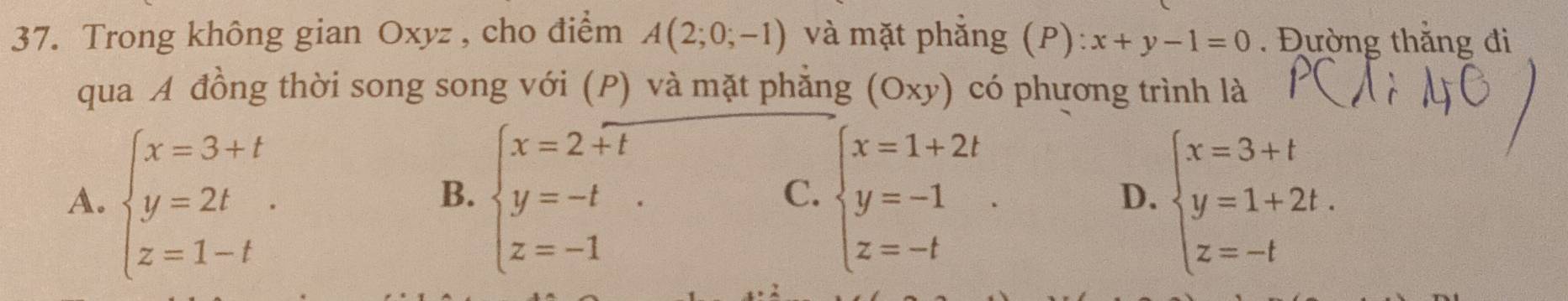 Trong không gian Oxyz , cho điểm A(2;0;-1) và mặt phẳng (P): x+y-1=0. Đường thắng đi
qua A đồng thời song song với (P) và mặt phẳng (Oxy) có phương trình là
A. beginarrayl x=3+t y=2t z=1-tendarray.. beginarrayl x=2+t y=-t z=-1endarray. beginarrayl x=1+2t y=-1 z=-tendarray.. beginarrayl x=3+t y=1+2t. z=-tendarray.
B.
C.
D.