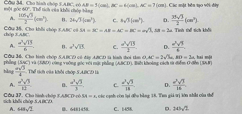 Cho hình chóp S.ABC, có AB=5(cm),BC=6(cm),AC=7(cm). Các mặt bên tạo với đáy
một góc 60°. Thể tích của khối chóp bằng
A.  105sqrt(3)/2 (cm^3). B. 24sqrt(3)(cm^3). C. 8sqrt(3)(cm^3). D.  35sqrt(3)/2 (cm^3).
Câu 35. Cho khối chóp S.ABC có SA=SC=AB=AC=BC=asqrt(3),SB=2a. Tính thể tích khối
chóp S.ABC.
A.  a^3sqrt(15)/6 . B. a^3sqrt(15). C.  a^3sqrt(15)/2 . D.  a^3sqrt(5)/6 .
Câu 36. Cho hình chóp S.ABCD có đáy ABCD là hình thoi tan O,AC=2sqrt(3)a,BD=2a ,  hai mặt
phẳng (SAC) và (SBD) cùng vuông góc với mặt phẳng (ABCD). Biết khoảng cách từ điểm O đến (SAB)
bǎng  asqrt(3)/4 . Thể tích của khối chóp S.ABCD là
A.  a^3sqrt(3)/12 . B.  a^3sqrt(3)/3 . C.  a^3sqrt(3)/18 . D.  a^3sqrt(3)/16 .
Câu 37. Cho hình chóp S.ABCD có SA=x , các cạnh còn lại đều bằng 18. Tìm giá trị lớn nhất của thể
tích khối chóp S.ABCD.
A. 648sqrt(2). B. 6481458. C. 1458. D. 243sqrt(2).