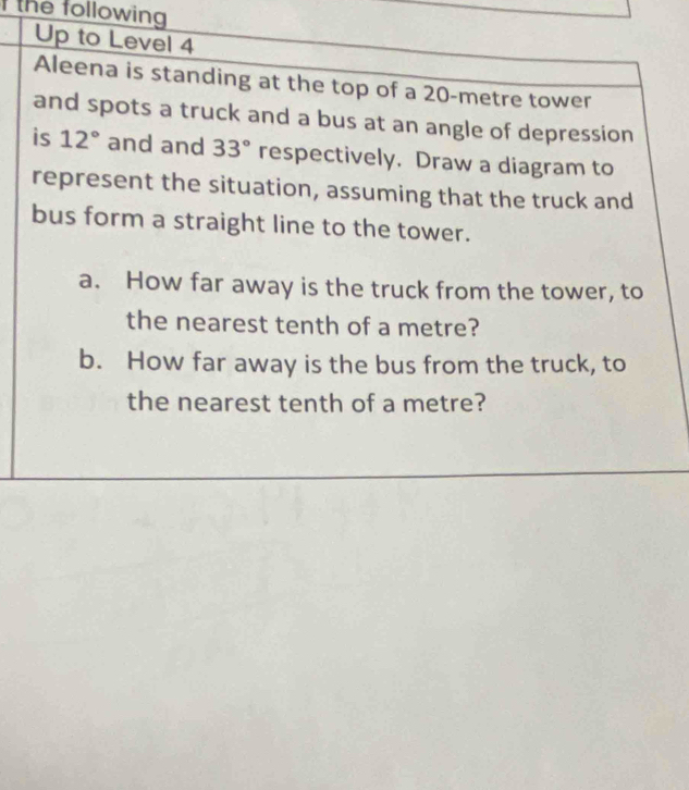 the following 
Up to Level 4 
Aleena is standing at the top of a 20-metre tower 
and spots a truck and a bus at an angle of depression 
is 12° and and 33° respectively. Draw a diagram to 
represent the situation, assuming that the truck and 
bus form a straight line to the tower. 
a. How far away is the truck from the tower, to 
the nearest tenth of a metre? 
b. How far away is the bus from the truck, to 
the nearest tenth of a metre?