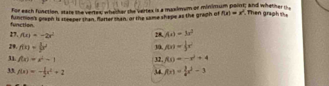 For each function, state the vertex whether the vertex is a maximum or minimum point; and whether the 
function's graph is steeper than, flatter than, or the same shape as the graph of f(x)=x^2. Then graph the 
function. 
27. f(x)=-2x^2 28. f(x)=3x^2
29. f(x)= 3/2 x^2 30. f(x)= 1/3 x^2
31. f(x)=x^2-1 32. f(x)=-x^2+4
33. f(x)=- 1/2 x^2+2 34. f(x)= 3/4 x^2-3