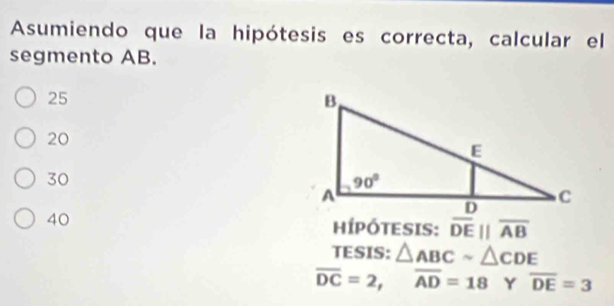 Asumiendo que la hipótesis es correcta, calcular el
segmento AB.
25
20
30
40
hípótesis: overline DEparallel overline AB
TESIS: △ ABCsim △ CDE
overline DC=2,overline AD=18 Y overline DE=3