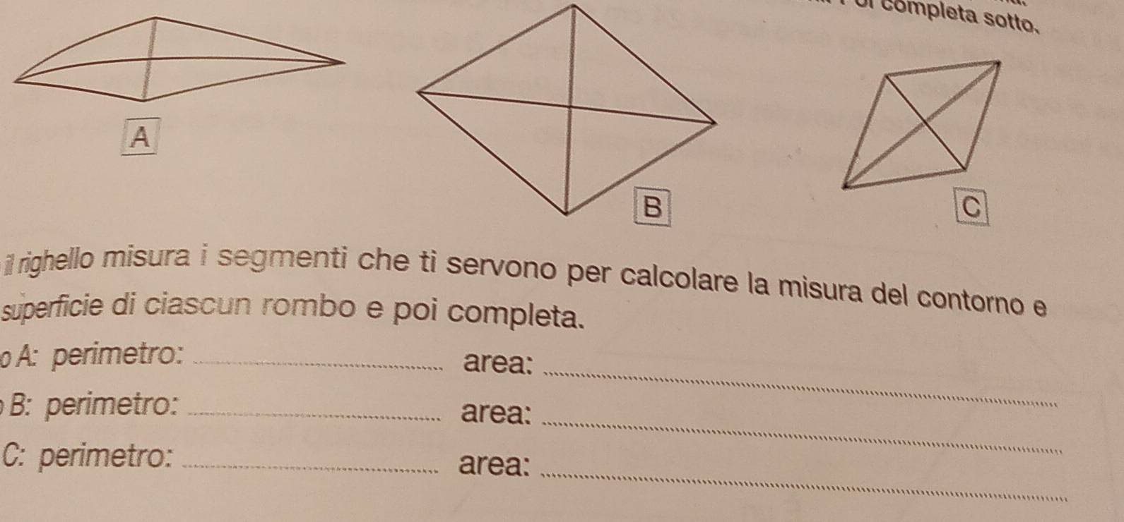 Ul completa sotto. 
il righello misura i segmenti che ti servono per calcolare la misura del contorno e 
superficie di ciascun rombo e poi completa. 
o A: perimetro: _area: 
_ 
B: perimetro:_ area: 
_ 
_ 
C: perimetro:_ area: