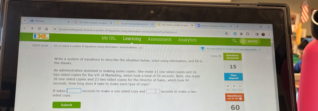 PSD Key IXL: Solve a system of equi 1x1.com/canvas/detection?s: X IXL | Solve a system of equ= Road to Arvolution Flashcs 
ixl.com/math/grade-8/solve-a-system-of-equations-using-elimination-word-problems?ImsPlatform=1 ☆ 
My IXL Learning Assessment Analytics BROOKE 
Eighth grade > GG.11 Solve a system of equations using elimination: word problems 297 You have prizes to reveal! Go to your came board. X 
Video ⑥ Questions 
Write a system of equations to describe the situation below, solve using elimination, and fill in 
the blanks. 
15 
An administrative assistant is making some copies. She made 11 one-sided copies and 16
two-sided copies for the V.P. of Marketing, which took a total of 59 seconds. Next, she made Time
30 one-sided copies and 23 two-sided copies for the Director of Sales, which took 99 elapsed
seconds. How long does it take to make each type of copy? ∞ 15
It takes □ seconds to make a one-sided copy and □ seconds to make a two- 
sided copy. SmartScors 
Submit
60