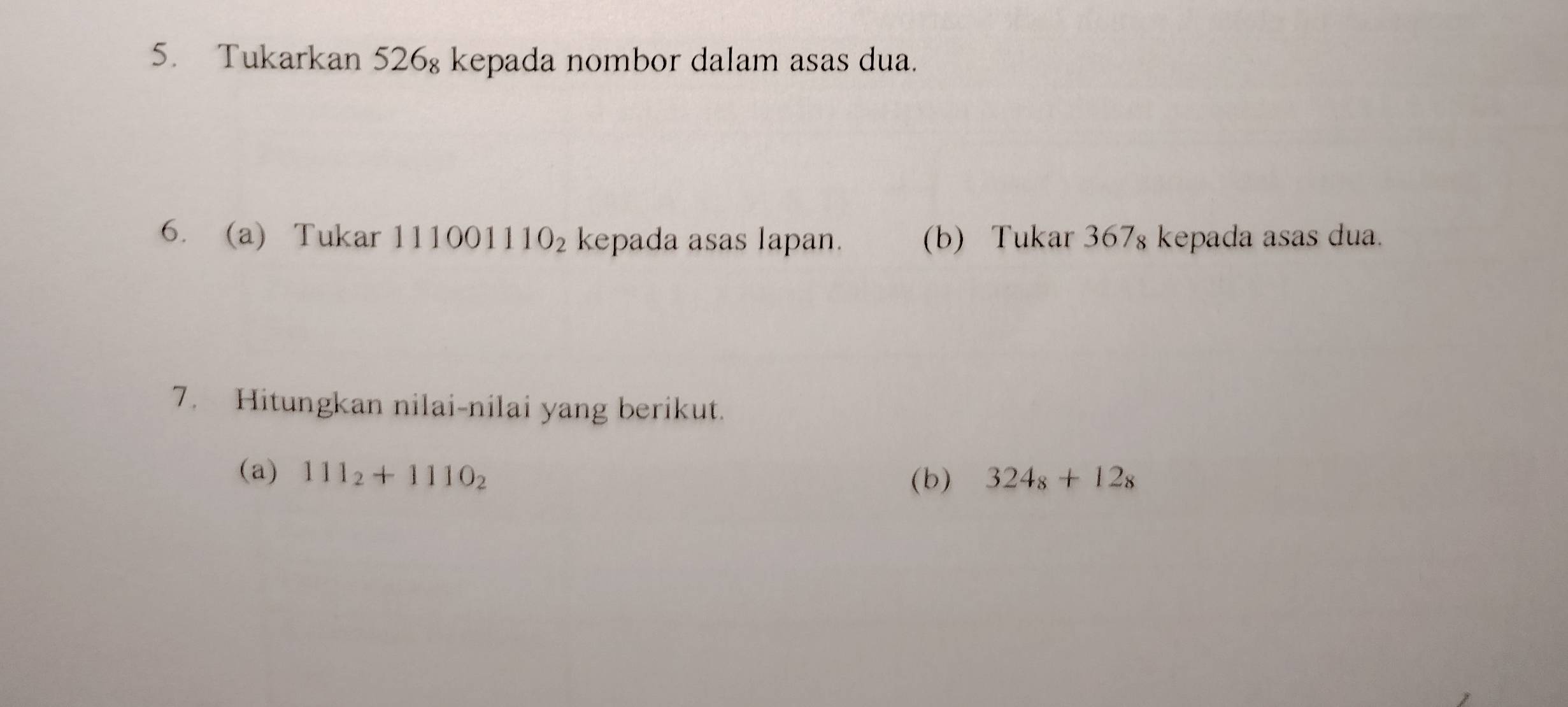 Tukarkan 526₈ kepada nombor dalam asas dua. 
6. a) Tukar 111001110_2 kepada asas lapan. (b) Tukar 367₈ kepada asas dua. 
7. Hitungkan nilai-nilai yang berikut. 
(a) 111_2+1110_2 324_8+12_8
(b)