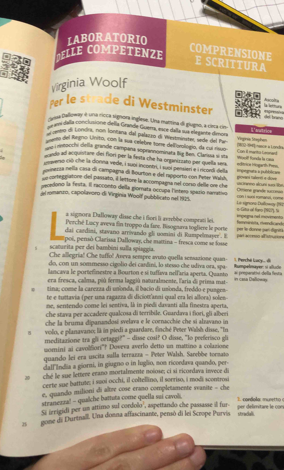 LABORATORIO
COMPRENSIONE
D E LLE COMPÉTENZ  
E SCRITTURA
Virginia Woolf
Ascolta
la lettura
Per le strade di Westminster del brano espressiva
Clarissa Dalloway è una ricca signora inglese. Una mattina di giugno, a circa cin- L'autrice
que anni dalla conclusione della Grande Guerra, esce dalla sua elegante dimora Virginia Stephen
nel centro di Londra, non lontana dal palazzo di Westminster, sede del Par- (1832-1941) nasce a Londra
amento del Regno Unito, con la sua celebre torre dell'orologio, da cui risuo- Con il marito Leonard
mano i rintocchi della grande campana soprannominata Big Ben. Clarissa si sta Woolf fonda la casa
recando ad acquistare dei fiori per la festa che ha organizzato per quella sera editrice Hogarth Press,
ie Artraverso ciò che la donna vede, i suoi incontri, i suoí pensieri e i ricordi della
impegnata a pubblicare
govinezza nella casa di campagna di Bourton e del rapporto con Peter Walsh, giovani talenti e dove
suo corteggiatore del passato, il lettore la accompagna nel corso delle ore che usciranno alcuni suoi libri
Ottiene grande successo
precedono la festa. Il racconto della giornata occupa l'intero spazio narrativo con i suoi romanzi, come
del romanzo, capolavoro di Virginia Woolf pubblicato nel 1925. La signora Dalloway (192
o Gita al faro (1927). Si
impegna nel movimento
a signora Dalloway disse che i fìori li avrebbe comprati lei. femminista, rivendicando
Perché Lucy aveva fin troppo da fare. Bisognava togliere le porte per le donne pari dignità
dai cardini, stavano arrivando gli uomini di Rumpelmayer. E pari accesso all'istruzione
poi, pensò Clarissa Dalloway, che mattina − fresca come se fosse
5 scaturita per dei bambini sulla spiaggia.
Che allegria! Che tuffo! Aveva sempre avuto quella sensazione quan- 1. Perché Lucy... di
do, con un sommesso cigolio dei cardini, lo stesso che udiva ora, spa-  Rumpelmayer: si allude
lancava le portefinestre a Bourton e si tuffava nell’aria aperta. Quanto ai preparativi della festa
era fresca, calma, più ferma laggiù naturalmente, l'aria di prima mat- in casa Dalloway.
10 tina; come la carezza di unonda, il bacio di unnda, freddo e pungen-
te e tuttavia (per una ragazza di diciottanni qual era lei allora) solen-
ne, sentendo come lei sentiva, là in piedi davanti alla fìnestra aperta,
che stava per accadere qualcosa di terribile. Guardava i fìori, gli alberi
che la bruma dipanandosi svelava e le cornacchie che si alzavano in
15 volo, e planavano; là in piedi a guardare, fìnché Peter Walsh disse, “In
meditazione tra gli ortaggi?” - disse così? O disse, “Io preferisco gli
uomini ai cavolfiori”? Doveva averlo detto un mattino a colazione
quando lei era uscita sulla terrazza - Peter Walsh. Sarebbe tornato
dall’India a giorni, in giugno o in luglio, non ricordava quando, per-
20 ché le sue lettere erano mortalmente noiose; ci si ricordava invece di
certe sue battute; i suoi occhi, il coltellino, il sorriso, i modi scontrosi
e, quando milioni di altre cose erano completamente svanite - che
stranezza! - qualche battuta come quella sui cavoli.
2. cordolo: muretto 
Si irrigidì per un attimo sul cordolo², aspettando che passasse il fur- per delimitare le cors
25  gone di Durtnall. Una donna affascinante, pensò di lei Scrope Purvis stradali.