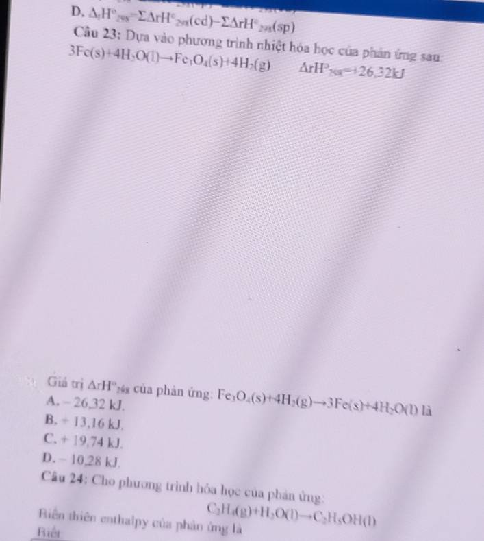 D. △ _1H°_20x=sumlimits △ rH°_201(cd)-sumlimits △ rH°_201(sp)
Câu 23: Dựa vào phương trình nhiệt hóa học của phản ứng sau:
3Fe(s)+4H_2O(l)to Fe_1O_4(s)+4H_2(g) △ rH°_Na=+26.32kJ
Giả trị △ rH''_2 của phản ứng: Fe_3O_4(s)+4H_2(g)to 3Fe(s)+4H_2O(l)li
A. - 26,32 kJ.
B. ÷ 13,16 kJ.
C. + 19,74 kJ.
D. - 10,28 kJ.
Câu 24: Cho phương trình hỏa học của phản ứng:
Biên thiên enthalpy của phản ứng là C_2H_4(g)+H_2O(l)to C_2H_5OH(l)
Biảt