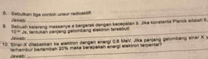 Sebutkan tiga contoh unsur radioaktifl 
Jawab: 
_ 
9. Sebuah kelereng massanya a bergerak dengan kecepatan b. Jika konstanta Planck adalah 6.
10^(-34) Js, tentukan panjang gelombang elektron tersebut!_ 
Jawab: 
_ 
_ 
10. Sinar-X ditebakkan ke elektron dengan energi 0,6 MeV. Jika panjang gelombang sinar X y
terhambur bertambah 20% maka berapakah energi elektron terpental? 
Jawab: