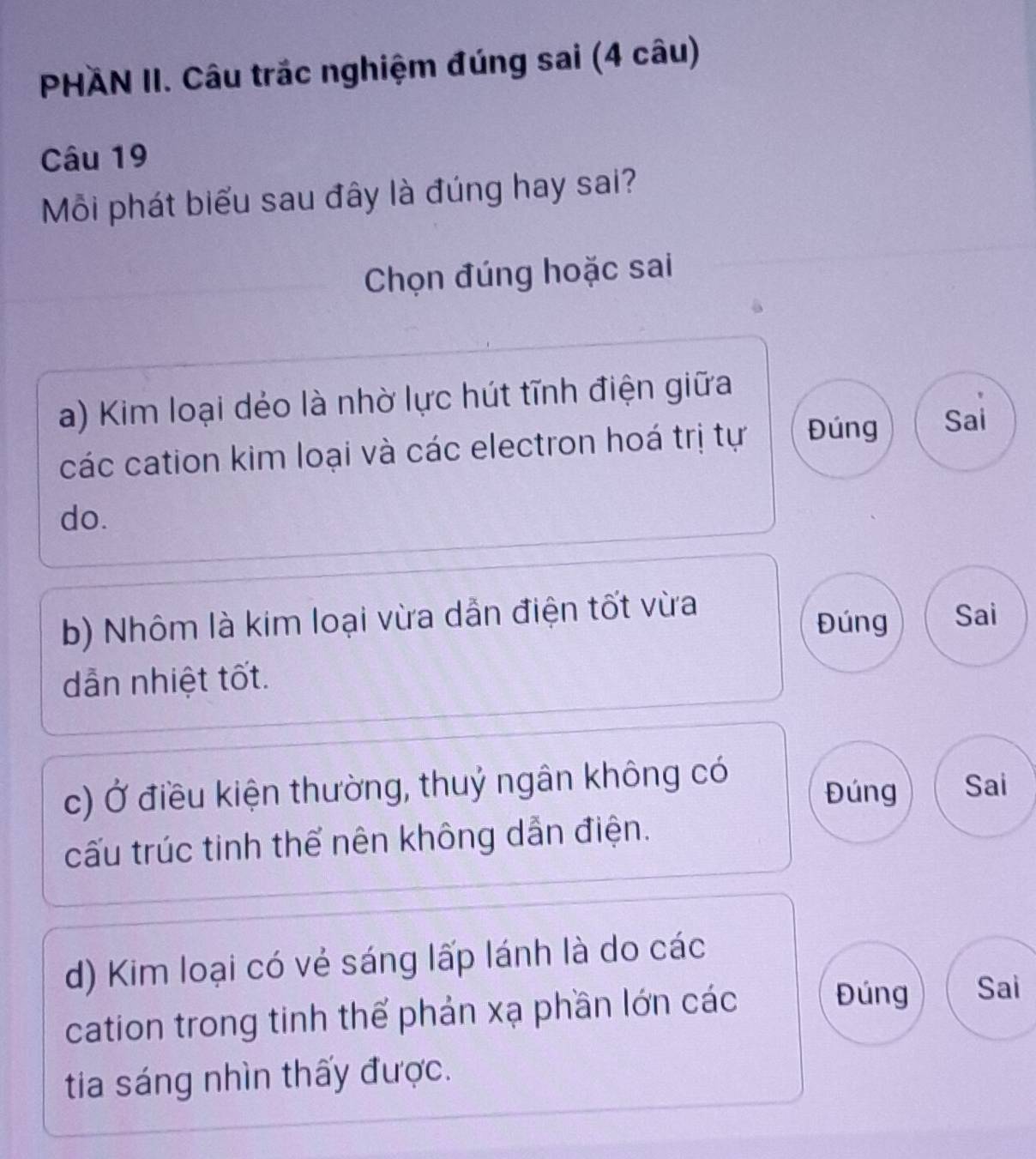 PHÄN II. Câu trắc nghiệm đúng sai (4 câu)
Câu 19
Mỗi phát biểu sau đây là đúng hay sai?
Chọn đúng hoặc sai
a) Kim loại dẻo là nhờ lực hút tĩnh điện giữa
các cation kim loại và các electron hoá trị tự Đúng Sai
do.
b) Nhôm là kim loại vừa dẫn điện tốt vừa Đúng Sai
dẫn nhiệt tốt.
c) Ở điều kiện thường, thuỷ ngân không có Đúng Sai
cấu trúc tinh thể nên không dẫn điện.
d) Kim loại có vẻ sáng lấp lánh là do các
cation trong tinh thể phản xạ phần lớn các
Đúng Sai
tia sáng nhìn thấy được.