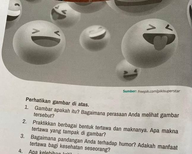 Sumber: freepik.com|pikisuperstar 
Perhatikan gambar di atas. 
1. Gambar apakah itu? Bagaimana perasaan Anda melihat gambar 
tersebut? 
2. Praktikkan berbagai bentuk tertawa dan maknanya. Apa makna 
tertawa yang tampak di gambar? 
3. Bagaimana pandangan Anda terhadap humor? Adakah manfaat 
tertawa bagi kesehatan seseorang? 
4. Apa kelebihan