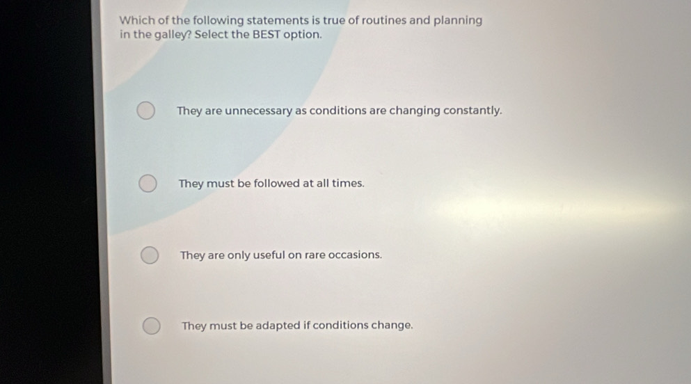 Which of the following statements is true of routines and planning
in the galley? Select the BEST option.
They are unnecessary as conditions are changing constantly.
They must be followed at all times.
They are only useful on rare occasions.
They must be adapted if conditions change.