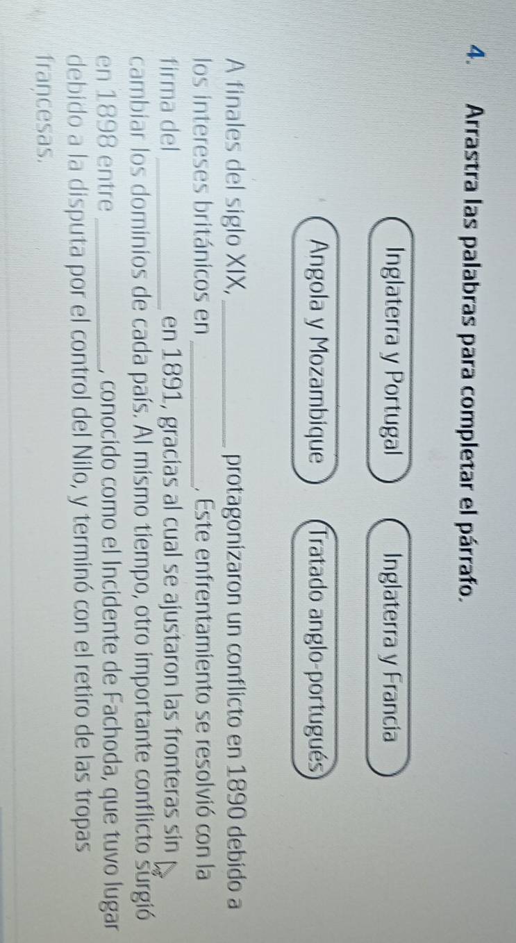 Arrastra las palabras para completar el párrafo. 
Inglaterra y Portugal Inglaterra y Francia 
Angola y Mozambique Tratado anglo-portugués 
A finales del siglo XIX, _protagonizaron un conflicto en 1890 debido a 
los intereses británicos en _, Este enfrentamiento se resolvió con la 
firma del_ en 1891, gracias al cual se ajustaron las fronteras sin 
cambiar los dominios de cada país. Al mismo tiempo, otro importante conflicto surgió 
en 1898 entre _, conocido como el Incidente de Fachoda, que tuvo lugar 
debido a la disputa por el control del Nilo, y terminó con el retiro de las tropas 
francesas.