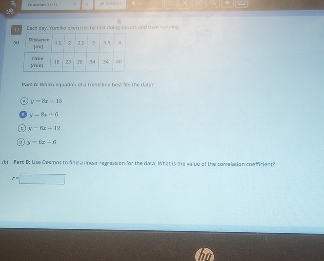 Question 11/11 < A SUBMIT

[A
11 Each day, Yumiko exercises by first doing sit-ups and then running.
(
Part A: Which equation of a trend line best fits the data?
 A y=8x+15
y=8x+6
a y=6x+12
D y=6x+6
(b) Part B: Use Desmos to find a linear regression for the data. What is the value of the correlation coefficient?
r=□