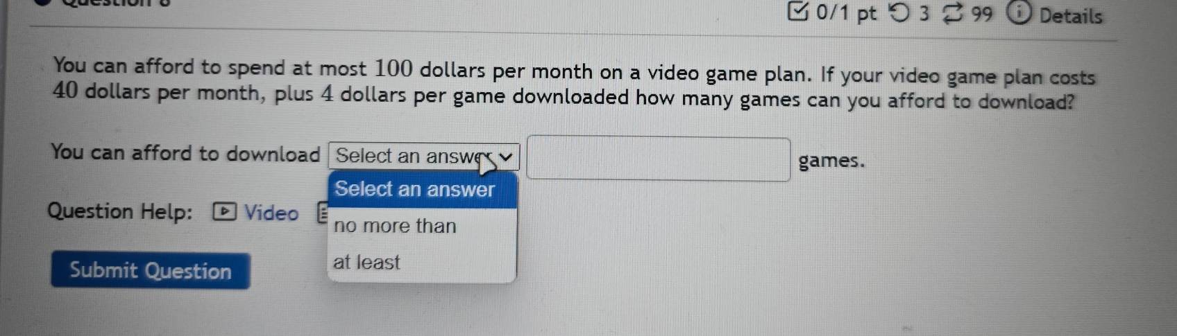 □0/1 pt つ 3 ⇄ 99 Details 
You can afford to spend at most 100 dollars per month on a video game plan. If your video game plan costs
40 dollars per month, plus 4 dollars per game downloaded how many games can you afford to download? 
You can afford to download Select an answe □ games. 
Select an answer 
Question Help: Vídeo 
no more than 
Submit Question 
at least