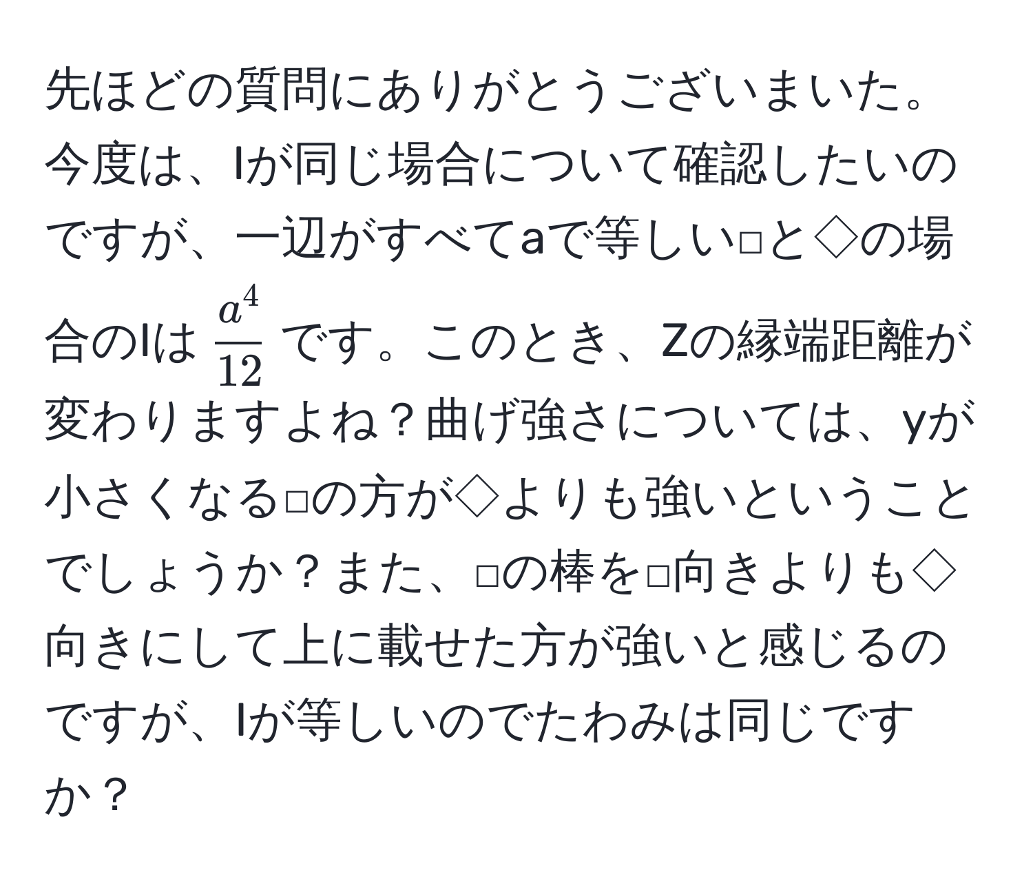 先ほどの質問にありがとうございまいた。今度は、Iが同じ場合について確認したいのですが、一辺がすべてaで等しい□と◇の場合のIは$ a^4/12 $です。このとき、Zの縁端距離が変わりますよね？曲げ強さについては、yが小さくなる□の方が◇よりも強いということでしょうか？また、□の棒を□向きよりも◇向きにして上に載せた方が強いと感じるのですが、Iが等しいのでたわみは同じですか？