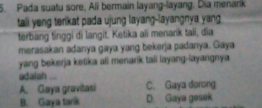 Pada suatu sore, Ali bermain layang-layang. Dia menarik
tali yeng terikat pada ujung layang-layangnya yang .
terbang tinggi di langit. Ketika ali menarik tali, dia
merasakan adanya gaya yang bekerja padanya. Gaya
yang bekerja ketika ali menarik tali layang-layangnya.
adalah ...
A. Gaya gravitasi C. Gaya dorong
B. Gaya tank D. Gaya gesek