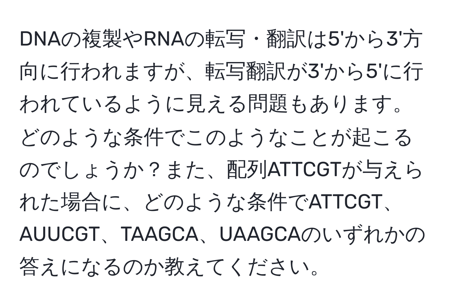 DNAの複製やRNAの転写・翻訳は5'から3'方向に行われますが、転写翻訳が3'から5'に行われているように見える問題もあります。どのような条件でこのようなことが起こるのでしょうか？また、配列ATTCGTが与えられた場合に、どのような条件でATTCGT、AUUCGT、TAAGCA、UAAGCAのいずれかの答えになるのか教えてください。