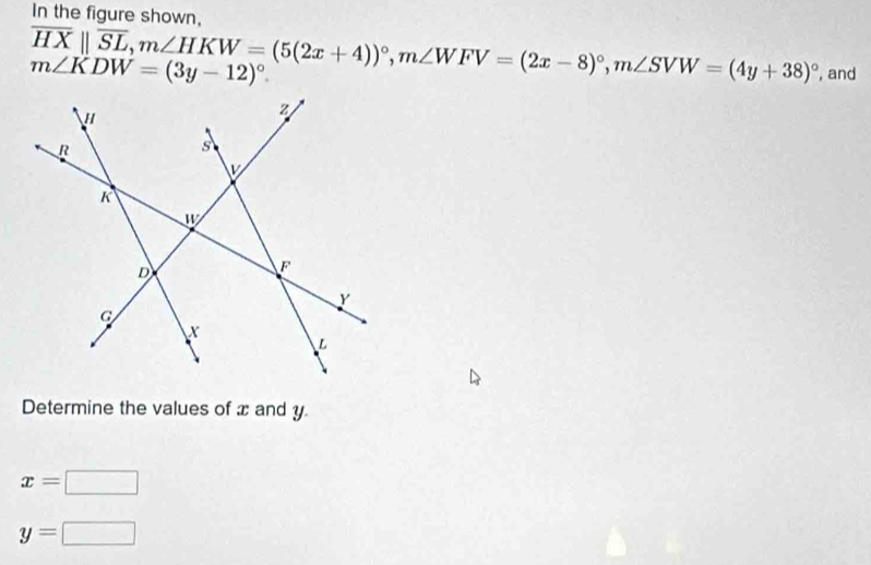 In the figure shown,
overline HXparallel overline SL,m∠ HKW=(5(2x+4))^circ ,m∠ WFV=(2x-8)^circ ,m∠ SVW=(4y+38)^circ  , and
m∠ KDW=(3y-12)^circ .
Determine the values of x and y
x=□
y=□