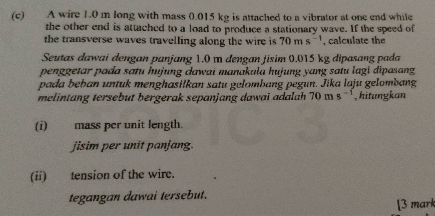 A wire 1.0 m long with mass 0.015 kg is attached to a vibrator at one end while 
the other end is attached to a load to produce a stationary wave. If the speed of 
the transverse waves travelling along the wire is 70ms^(-1) , calculate the 
Seutas dawai dengan panjang 1.0 m dengan jisim 0.015 kg dipasang pada 
penggetar pada satu hujung dawai manakala hujung yang satu lagi dipasang 
pada beban untuk menghasilkan satu gelombang pegun. Jika laju gelombang 
melintang tersebut bergerak sepanjang dawai adalah 70ms^(-1) , hitungkan 
(i) mass per unit length. 
jisim per unit panjang. 
(ii) tension of the wire. 
tegangan dawai tersebut. 
[3 mark