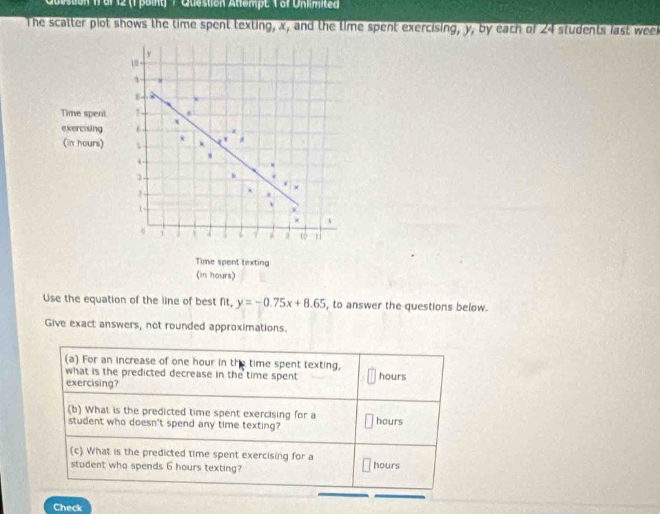 to n1 ar 12 (1 poiny T Question Atlempt 1 or Unimited 
The scatter plot shows the time spent texting, x, and the time spent exercising, y, by each of 24 students last week
y
1 - 
Time spent 7 - 
exercising B x
(in hours) ×
4
3
k
2
`
1
× A
4 6 a to 
Time spant texting 
(in hours) 
Use the equation of the line of best fit, y=-0.75x+8.65 , to answer the questions below. 
Give exact answers, not rounded approximations. 
(a) For an increase of one hour in the time spent texting, 
what is the predicted decrease in the time spent hours 
exercising? 
(b) What is the predicted time spent exercising for a hours
student who doesn't spend any time texting? 
(c) What is the predicted time spent exercising for a hours
student who spends 6 hours texting? 
Check