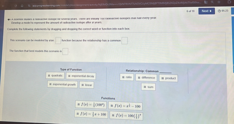 app.progresslearning.com/middleSchool/assignment/activity/NjE0MDc3Mw==/QVNTRVNTTUVOVCUyMC0IMjBFT0MIMjB5ZXZpZXcIMjAtJTIwRXhw.. 
6 of 10 Next ▶ ⑤ 05:23 
A scientist studies a radioactive isolope for several years. I here are initially Tuu radioactive isolopes that naif every year. 
Develop a model to represent the amount of radioactive isotope after æ years. 
Complete the following statements by dragging and dropping the correct word or function into each box. 
This scenario can be modeled by a/an □ function because the relationship has a common □ 
The function that best models this scenario is □. 
Type of Function Relationship: Common 
_ 
# quadratic : exponential decay # ratio : difference = product 
# exponential growth # linear : sum 
Functions 
n f(x)= 1/2 (100^x) :: f(x)=x^(frac 1)2-100
: f(x)= 1/2 x+100;; f(x)=100( 1/2 )^x