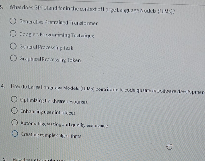 What does GPT stand for in the context of Large Language Models (LLMs)
Generative Pretrained Transformer
Google's Programming Technique
General Processing Task
Graphical Processing Token
4. How do Large Language Models (LLMs) contribute to code quality in software developmen
Optimizing hardware resources
Enhancing user interfaces
Automating testing and quality assurance
Creating complex algorithms
5. How does Al ror